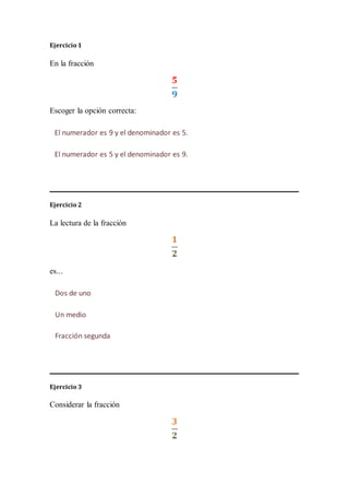 Ejercicio 1
En la fracción
Escoger la opción correcta:
Ejercicio 2
La lectura de la fracción
es...
Ejercicio 3
Considerar la fracción
El numerador es 9 y el denominador es 5.
El numerador es 5 y el denominador es 9.
Dos de uno
Un medio
Fracción segunda
 
