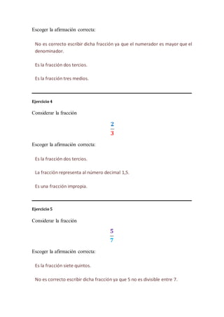 Escoger la afirmación correcta:
Ejercicio 4
Considerar la fracción
Escoger la afirmación correcta:
Ejercicio 5
Considerar la fracción
Escoger la afirmación correcta:
No es correcto escribir dicha fracción ya que el numerador es mayor que el
denominador.
Es la fracción dos tercios.
Es la fracción tres medios.
Es la fracción dos tercios.
La fracción representa al número decimal 1,5.
Es una fracción impropia.
Es la fracción siete quintos.
No es correcto escribir dicha fracción ya que 5 no es divisible entre 7.
 