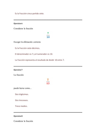 Ejercicio 6
Considerar la fracción
Escoger la afirmación correcta:
Ejercicio 7
La fracción
puede leerse como...
Ejercicio 8
Considerar la fracción
Es la fracción cinco partido siete.
Es la fracción siete décimos.
El denominador es 7 y el numerador es 10.
La fracción representa al resultado de dividir 10 entre 7.
Dos trigésimos.
Dos treceavos.
Trece medios.
 