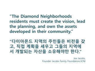 “The Diamond Neighborhoods
residents must create the vision, lead
the planning, and own the assets
developed in their community.”
“다이아몬드 지역의 주민들은 비전을 갖
고, 직접 계획을 세우고 그들의 지역에
서 개발되는 자산을 소유해야만 한다.”
Joe Jacobs,
Founder Jacobs Family Foundation/JCNI
 