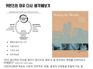  함께 만들어가는 가치
 지불가능성
 가치의 공유
 지속가능성
커먼즈의 이유 다시 생각해보기
"간디 생산적인 자산을 청지기 정신으로 세대 간 잘 관리하는 체계를 신탁이라고
이해했다." (전환의키워드 회복력. 485p.)
시민자산화의 목표는 시민의 이타주의. 관용. 결속의 근육들을 만들어 가는 일
 