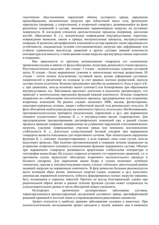 генетически обусловленных нарушений обмена суставного хряща, нарушения
кровообращения, механических нагрузок при избыточной массе тела, физических
перегрузок (например, у спортсменов), и вторичный гонартроз, развивающийся на фоне
различных изменений в суставе, вызывающих неравномерную нагрузку на суставные
поверхности. К последним относятся диспластические процессы (например, дисплазия
костей, образующих К. с.), механические повреждения (внутрисуставные переломы,
повреждения менисков, связок и хряща), воспалительные процессы, внутрисуставные
операции. К развитию дистрофических изменений в суставе приводят также нарушения его
устойчивости, неадекватные условия статодинамических нагрузок при деформациях или
стойком ограничении амплитуды движений в других суставах нижней конечности
(контрактура или анкилоз), а также ранняя осевая нагрузка при внутрисуставных переломах
и операциях.
Вне зависимости от причины возникновения гонартроза его клинические
проявления сходны и зависят от фазы (обострение, подострая, ремиссия) и стадии процесса.
Рентгенологически выделяют три стадии: I стадия - незначительные сужения суставной
щели; II стадия - более выраженные сужения и значительные костные разрастания; III
стадия - почти полное исчезновение суставной щели, резкая деформация суставных
поверхностей и увеличение их площади за счет краевых костных разрастаний, капсула
сустава сильно уплотнена. Больные предъявляют жалобы на скованность, боль и хруст в К.
с. при движениях, иногда возникает выпот (синовит) или блокирование при образовании
внутрисуставных тел. Заболевание протекает длительно и неуклонно прогрессирует, что
приводит к значительному нарушению функций нижней конечности. Лечение гонартроза
направлено на стабилизацию патологического процесса, предупреждение или устранение
вторичных изменений. На ранних стадиях назначают ЛФК, массаж, физиотерапию,
санаторно-курортное лечение, лицам с избыточной массой тела рекомендуют похудеть. В
фазе обострения необходима разгрузка конечности (трость), используют обезболивающие,
противовоспалительные препараты (индометацин, пироксикам и др.), при выраженном
синовите осуществляют пункцию К. с. и внутрисуставно вводят гидрокортизон. Для
предупреждения прогрессирования дистрофических изменений уже в ранней стадии
процесса проводят операции, направленные на устранение нарушений статодинамических
нагрузок, удаление поврежденных участков хряща или менисков, восстановление
стабильности К. с. Длительно существующий болевой синдром при выраженном
гонартрозе является показанием для оперативного лечения. При значительном нарушении
функции К. с. показано эндопротезирование, а если поражен лишь один сустав, иногда
выполняют артродез. При наличии противопоказаний к операции лечение направлено на
устранение вторичного синовита и компенсацию функции пораженного сустава. Обычно
при выраженном гонартрозе развиваются артрогенная сгибательная контрактура и
гипотрофия мышц бедра. Не следует стараться устранять это ограничение движений, т.к. в
противном случае происходит обострение вторичного воспалительного процесса и
болевого синдрома. Для укрепления мышц бедра и голени назначают лечебную
гимнастику, массаж и электростимуляцию мышц; следует соблюдать двигательный режим
щадящей нагрузки на пораженную конечность. В фазе ремиссии больным рекомендуется
вести активный образ жизни, заниматься спортом (лыжи, плавание и др.), выполнять
самомассаж пораженной конечности, избегать форсированных осевых нагрузок (прыжки,
бег), поднимания и переноса тяжестей. Прогноз не всегда благоприятный, однако при
рациональном образе жизни и раннем лечении функция сустава может сохраняться на
удовлетворительном уровне и число обострений можно уменьшить.
Остеоартроз - хроническое дегенеративное заболевание суставов,
характеризующееся прогрессирующей деструкцией суставного хряща, пролиферативной
реакцией хрящевой и костной ткани и сопровождающееся реактивным синовитом.
Артроз относится к наиболее древним заболеваниям человека и животных. При
палеонтологических исследованиях артроз находили у людей, живших еще в каменном
 