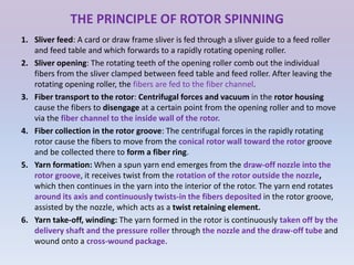THE PRINCIPLE OF ROTOR SPINNING
1. Sliver feed: A card or draw frame sliver is fed through a sliver guide to a feed roller
and feed table and which forwards to a rapidly rotating opening roller.
2. Sliver opening: The rotating teeth of the opening roller comb out the individual
fibers from the sliver clamped between feed table and feed roller. After leaving the
rotating opening roller, the fibers are fed to the fiber channel.
3. Fiber transport to the rotor: Centrifugal forces and vacuum in the rotor housing
cause the fibers to disengage at a certain point from the opening roller and to move
via the fiber channel to the inside wall of the rotor.
4. Fiber collection in the rotor groove: The centrifugal forces in the rapidly rotating
rotor cause the fibers to move from the conical rotor wall toward the rotor groove
and be collected there to form a fiber ring.
5. Yarn formation: When a spun yarn end emerges from the draw-off nozzle into the
rotor groove, it receives twist from the rotation of the rotor outside the nozzle,
which then continues in the yarn into the interior of the rotor. The yarn end rotates
around its axis and continuously twists-in the fibers deposited in the rotor groove,
assisted by the nozzle, which acts as a twist retaining element.
6. Yarn take-off, winding: The yarn formed in the rotor is continuously taken off by the
delivery shaft and the pressure roller through the nozzle and the draw-off tube and
wound onto a cross-wound package.
 