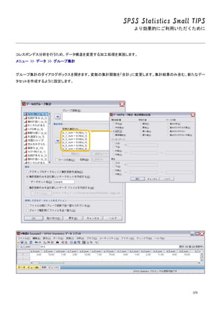 SPSS Statistics Small TIPS
より効果的にご利用いただくために
3/9
コレスポンデス分析を行うため、データ構造を変更する加工処理を実施します。
メニュー >> データ >> グループ集計
グループ集計のダイアログボックスを開きます。変数の集計関数を「合計」に変更します。集計結果のみ含む、新たなデー
タセットを作成するように設定します。
 
