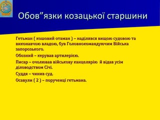 Обов”язки козацької старшиниОбов”язки козацької старшини
 Гетьман ( кошовий отаман ) – наділявся вищою судовою таГетьман ( кошовий отаман ) – наділявся вищою судовою та
виконавчою владою, був Головнокомандуючим Військавиконавчою владою, був Головнокомандуючим Війська
запорозького.запорозького.
 Обозний – керував артилерією.Обозний – керував артилерією.
 Писар – очолював військову канцелярію й відав усімПисар – очолював військову канцелярію й відав усім
діловодством Січі.діловодством Січі.
 Суддя – чинив суд.Суддя – чинив суд.
 Осавули ( 2 ) – порученці гетьмана.Осавули ( 2 ) – порученці гетьмана.
 
