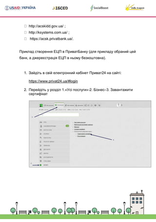 http://acskidd.gov.ua/ ;
http://ksystems.com.ua/ ;
https://acsk.privatbank.ua/.



Приклад створення ЕЦП в ПриватБанку (для прикладу обраний цей
банк, а джереєстрація ЕЦП в ньому безкоштовна).



1. Зайдіть в свій електронний кабінет Приват24 на сайті:
https://www.privat24.ua/#login
2. Перейдіть у розділ 1.«Усі послуги»-2. Бізнес–3. Завантажити
сертифікат









































 