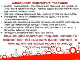 Особливості педагогічної творчості:
 жорстка лімітірованість і спресованість дій педагога в часі (педагог не
може чекати, коли його осяє, він повинен відразу знаходити оптимальне
вирішення тієї чи іншої задачі);
 творчість педагога завжди має бути націлене на позитивні результати;
 співтворчість - творчість вчителя пов'язане з діяльністю дитини і
педагогічного колективу;
 динамічність як постійний розвиток всіх елементів педагогічного процесу
(засіб, що застосовується сьогодні - завтра може застаріти);
 педагогічна творчість (більша його частина) здійснюється на людях, в
обстановці публічної діяльності;
 необхідність управляти своїм психічним станом.
Відмінна риса педагогічної творчості, полягає в її
незрівнянності ні з яким іншим видом творчості, в
тому, що вчитель завжди творить на живому
"людському матеріалі".
 