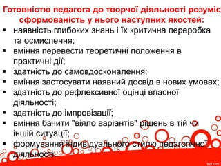 Готовністю педагога до творчої діяльності розуміє
сформованість у нього наступних якостей:
 наявність глибоких знань і їх критична переробка
та осмислення;
 вміння перевести теоретичні положення в
практичні дії;
 здатність до самовдосконалення;
 вміння застосувати наявний досвід в нових умовах;
 здатність до рефлексивної оцінці власної
діяльності;
 здатність до імпровізації;
 вміння бачити "віяло варіантів" рішень в тій чи
іншій ситуації;
 формування індивідуального стилю педагогічної
діяльності.
 