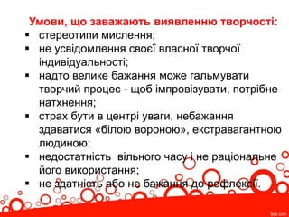 Умови, що заважають виявленню творчості:
 стереотипи мислення;
 не усвідомлення своєї власної творчої
індивідуальності;
 надто велике бажання може гальмувати
творчий процес - щоб імпровізувати, потрібне
натхнення;
 страх бути в центрі уваги, небажання
здаватися «білою вороною», екстравагантною
людиною;
 недостатність вільного часу і не раціональне
його використання;
 не здатність або не бажання до рефлексії.
 
