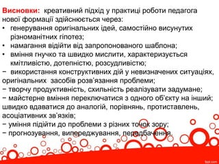 Висновки: креативний підхід у практиці роботи педагога
нової формації здійснюється через:
• генерування оригінальних ідей, самостійно висунутих
різноманітних гіпотез;
• намагання відійти від запропонованого шаблона;
• вміння гнучко та швидко мислити, характеризується
кмітливістю, дотепністю, розсудливістю;
− використання конструктивних дій у невизначених ситуаціях,
оригінальних засобів розв’язання проблеми;
− творчу продуктивність, схильність реалізувати задумане;
− майстерне вміння переключатися з одного об’єкту на інший;
швидко вдаватися до аналогій, порівнянь, протиставлень,
асоціативних зв’язків;
− уміння підійти до проблеми з різних точок зору;
− прогнозування, випереджування, передбачення.
 