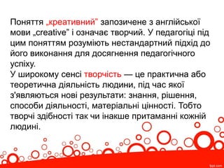 Поняття „креативний” запозичене з англійської
мови „creative” і означає творчий. У педагогіці під
цим поняттям розуміють нестандартний підхід до
його виконання для досягнення педагогічного
успіху.
У широкому сенсі творчість — це практична або
теоретична діяльність людини, під час якої
з'являються нові результати: знання, рішення,
способи діяльності, матеріальні цінності. Тобто
творчі здібності так чи інакше притаманні кожній
людині.
 