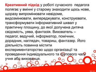 Креативний підхід у роботі сучасного педагога
полягає у вмінні у старому знаходити щось нове,
щоразу випромінювати невідоме,
видозмінювати, випереджувати, конструювати,
трансформувати інформативний шквал у
практичну площину, до якої долучена дитяча
свідомість, уява, фантазія. Вихователь –
педагог, ведучий, інформатор, помічник,
дорадник, наглядач, товариш, фантазер. Його
діяльність повинна містити
експериментаторство щодо організації та
проведення індивідуального та групового часу
учня або вихованця.
 