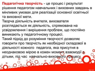 Педагогічна творчість - це процес і результат
рішення педагогом навчальних і виховних завдань в
мінливих умовах для реалізації основної освітньої
та виховної мети.
Творча діяльність вчителя, вихователя
розглядається як діяльність, спрямована на
усвідомлення і вирішення проблем, що постійно
виникають у педагогічному процесі.
Такий підхід до розуміння творчості дозволяє
говорити про творчість як необхідної складової в
діяльності кожного педагога, яка присутня в
неоднаковою мірою в кожен момент взаємодії з
дітьми, під час навчально-виховного процесу.
 