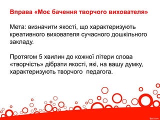 Вправа «Моє бачення творчого вихователя»
Мета: визначити якості, що характеризують
креативного вихователя сучасного дошкільного
закладу.
Протягом 5 хвилин до кожної літери слова
«творчість» дібрати якості, які, на вашу думку,
характеризують творчого педагога.
 