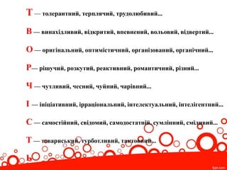 Т — толерантний, терплячий, трудолюбивий...
В — винахідливий, відкритий, впевнений, вольовий, відвертий...
О — оригінальний, оптимістичний, організований, органічний...
Р— рішучий, розкутий, реактивний, романтичний, різний...
Ч — чутливий, чесний, чуйний, чарівний...
І — ініціативний, ірраціональний, інтелектуальний, інтелігентний...
С — самостійний, свідомий, самодостатній, сумлінний, сміливий...
Т — товариський, турботливий, тактовний...
Ь
 