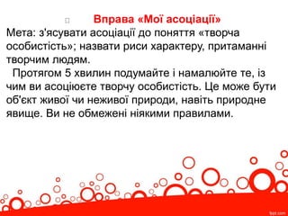 Вправа «Мої асоціації»
Мета: з'ясувати асоціації до поняття «творча
особистість»; назвати риси характеру, притаманні
творчим людям.
Протягом 5 хвилин подумайте і намалюйте те, із
чим ви асоціюєте творчу особистість. Це може бути
об'єкт живої чи неживої природи, навіть природне
явище. Ви не обмежені ніякими правилами.
 