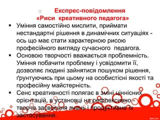 Експрес-повідомлення
«Риси креативного педагога»
 Уміння самостійно мислити, приймати
нестандартні рішення в динамічних ситуаціях -
ось що має стати характерною рисою
професійного вигляду сучасного педагога.
 Основою творчості вважається проблемність.
Уміння побачити проблему і усвідомити її,
дозволяє людині зайнятися пошуком рішення,
ґрунтуючись при цьому на особистісні якості та
професійну майстерність.
 Сенс креативності полягає в зміні ціннісних
орієнтацій, в установці на рефлексивно -
творче засвоєння знань і продуктивне їх
застосування.
 