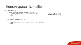 Конфигурация kamailio
route[REQINIT] {
if (!mf_process_maxfwd_header("10")) {
sl_send_reply("483","Too Many Hops");
exit;
}
if(!sanity_check("1511", "7"))
{
xlog("Malformed SIP message from $si:$spn");
exit;
}
}
kamailio.cfg
 