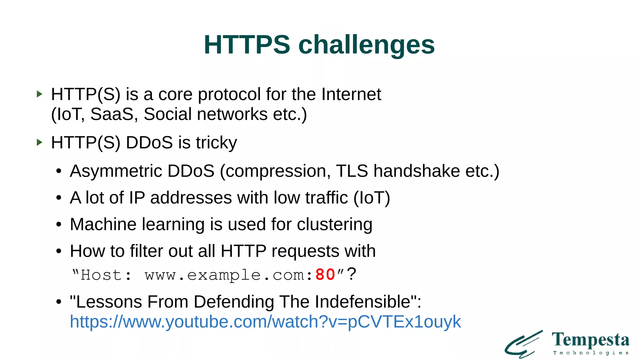 HTTPS challenges
HTTP(S) is a core protocol for the Internet
(IoT, SaaS, Social networks etc.)
HTTP(S) DDoS is tricky
● Asymmetric DDoS (compression, TLS handshake etc.)
● A lot of IP addresses with low traffic (IoT)
● Machine learning is used for clustering
● How to filter out all HTTP requests with
“Host: www.example.com:80”?
● "Lessons From Defending The Indefensible":
https://www.youtube.com/watch?v=pCVTEx1ouyk
 