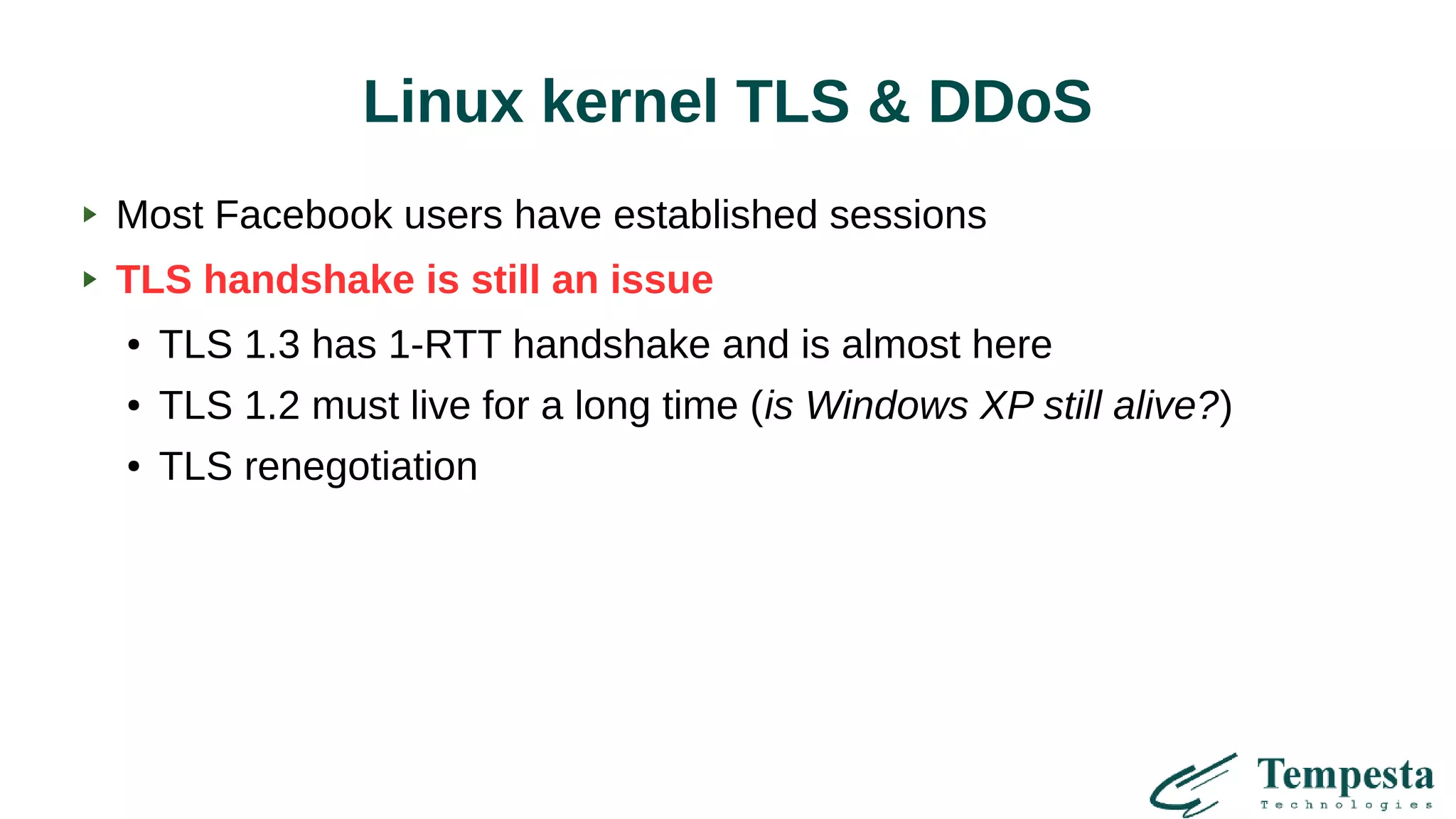 Linux kernel TLS & DDoS
Most Facebook users have established sessions
TLS handshake is still an issue
● TLS 1.3 has 1-RTT handshake and is almost here
● TLS 1.2 must live for a long time (is Windows XP still alive?)
● TLS renegotiation
 