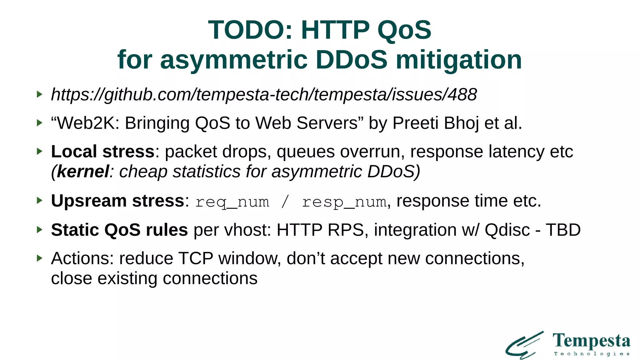 TODO: HTTP QoS
for asymmetric DDoS mitigation
https://github.com/tempesta-tech/tempesta/issues/488
“Web2K: Bringing QoS to Web Servers” by Preeti Bhoj et al.
Local stress: packet drops, queues overrun, response latency etc
(kernel: cheap statistics for asymmetric DDoS)
Upsream stress: req_num / resp_num, response time etc.
Static QoS rules per vhost: HTTP RPS, integration w/ Qdisc - TBD
Actions: reduce TCP window, don’t accept new connections,
close existing connections
 