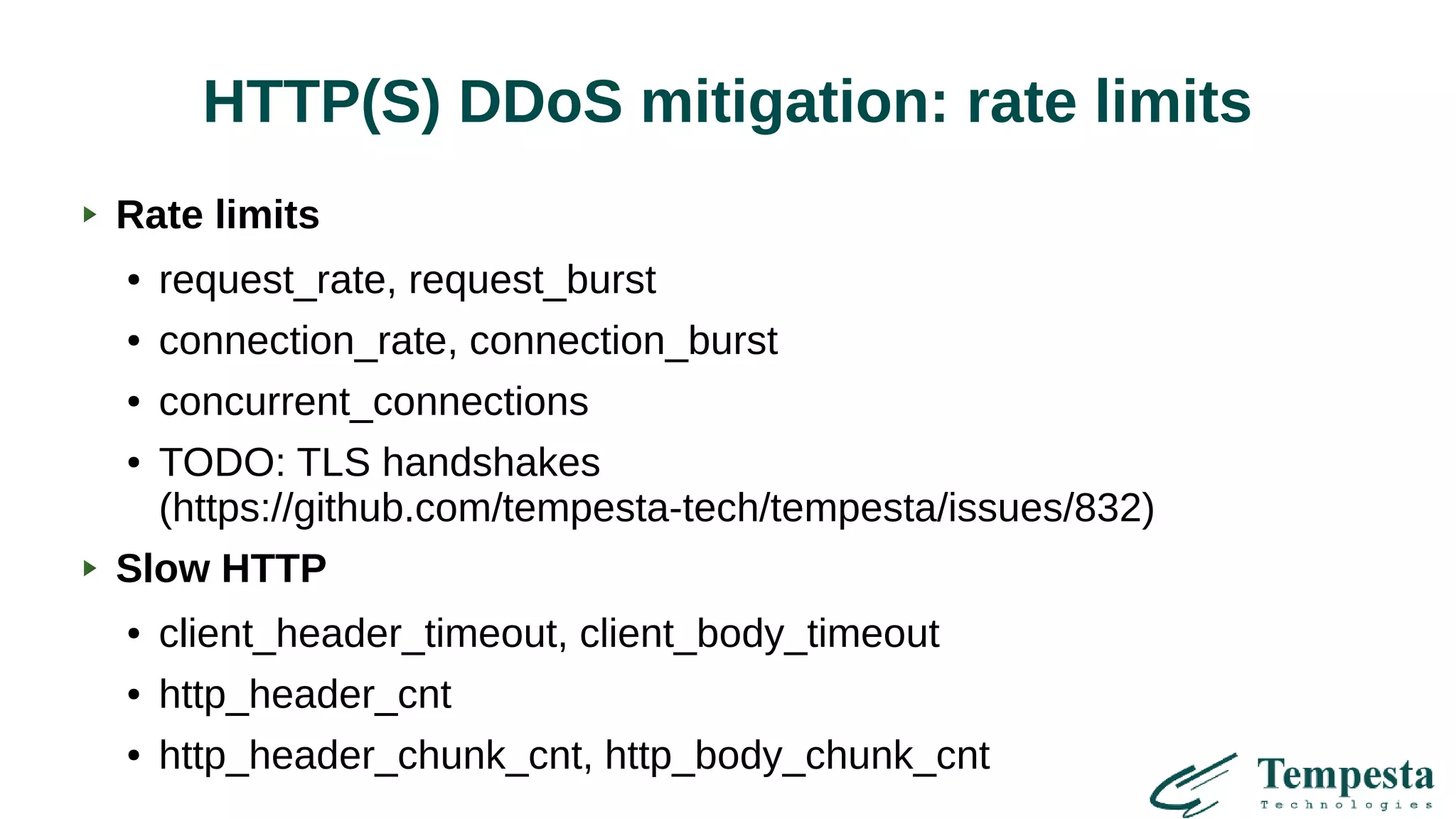 HTTP(S) DDoS mitigation: rate limits
Rate limits
● request_rate, request_burst
● connection_rate, connection_burst
● concurrent_connections
● TODO: TLS handshakes
(https://github.com/tempesta-tech/tempesta/issues/832)
Slow HTTP
● client_header_timeout, client_body_timeout
● http_header_cnt
● http_header_chunk_cnt, http_body_chunk_cnt
 