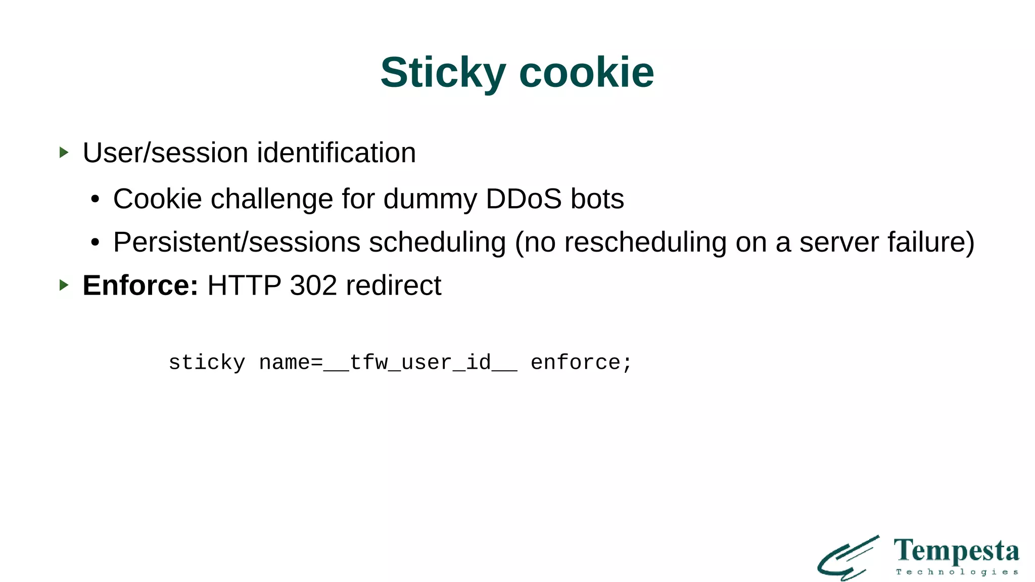Sticky cookie
User/session identification
● Cookie challenge for dummy DDoS bots
● Persistent/sessions scheduling (no rescheduling on a server failure)
Enforce: HTTP 302 redirect
sticky name=__tfw_user_id__ enforce;
 