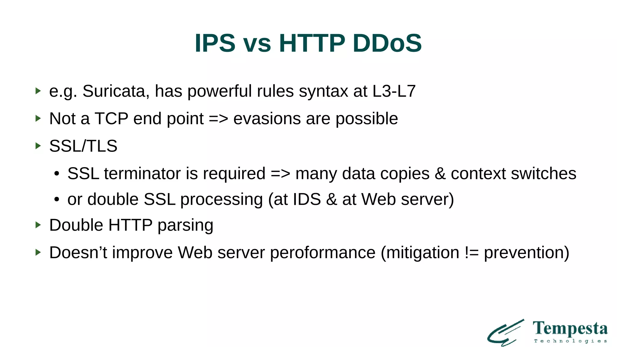 IPS vs HTTP DDoS
e.g. Suricata, has powerful rules syntax at L3-L7
Not a TCP end point => evasions are possible
SSL/TLS
● SSL terminator is required => many data copies & context switches
● or double SSL processing (at IDS & at Web server)
Double HTTP parsing
Doesn’t improve Web server peroformance (mitigation != prevention)
 
