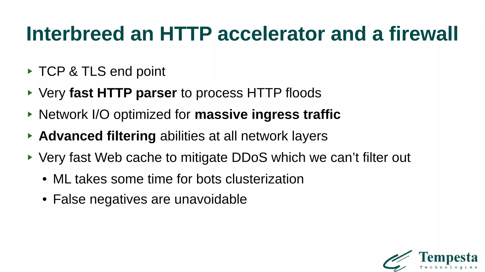 Interbreed an HTTP accelerator and a firewall
TCP & TLS end point
Very fast HTTP parser to process HTTP floods
Network I/O optimized for massive ingress traffic
Advanced filtering abilities at all network layers
Very fast Web cache to mitigate DDoS which we can’t filter out
● ML takes some time for bots clusterization
● False negatives are unavoidable
 