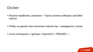 Docker
• Решили	проблему		упаковки	— было	сложно	собирать	rpm/deb	
пакеты
• Чтобы	не	думать	про	коллизии	портов итд – намудрили	с	сетью
• Linux	namespaces	+	cgroups +	layered	fs	+	TOOLING	+	…
 