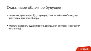 Счастливое	облачное	будущее
• Не	хотим	думать	про	ДЦ,	серверы,	сеть — всё	это	облако,	мы	
запускаем	там	контейнеры
• Масштабировать	будем	просто	докидывая	ресурсы	(серверов/
инстансов)
 