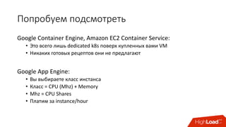 Попробуем	подсмотреть
Google	Container	Engine,	Amazon	EC2	Container	Service:
• Это	всего	лишь	dedicated	k8s поверх	купленных	вами	VM
• Никаких	готовых	рецептов	они	не	предлагают
Google	App	Engine:
• Вы	выбираете	класс	инстанса
• Класс	= CPU	(Mhz)	+	Memory
• Mhz =	CPU	Shares
• Платим	за	instance/hour
 