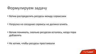 Формулируем	задачу
• Хотим	распределить	ресурсы	между	сервисами
• Нагрузка	на	соседние	сервисы	не	должна	влиять
• Хотим	понимать, сколько	ресурсов	осталось,	когда	пора	
добавлять
• Не	хотим,	чтобы	ресурсы	простаивали
 