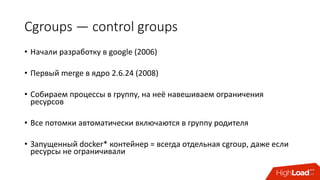 Cgroups — control	groups
• Начали	разработку	в	google	(2006)
• Первый	merge	в	ядро	2.6.24	(2008)
• Cобираем	процессы	в	группу,	на	неё	навешиваем	ограничения	
ресурсов
• Все	потомки автоматически	включаются	в	группу	родителя
• Запущенный	docker*	контейнер	= всегда	отдельная	cgroup,	даже	если	
ресурсы	не	ограничивали
 