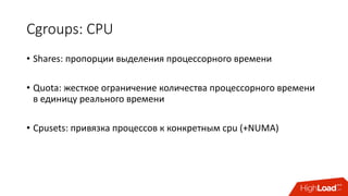 Cgroups:	CPU
• Shares:	пропорции	выделения	процессорного	времени
• Quota:	жесткое	ограничение	количества	процессорного	времени	
в	единицу	реального	времени
• Cpusets:	привязка	процессов	к	конкретным	cpu (+NUMA)
 