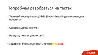 Попробуем	разобраться	на	тестах
• Тестовый	сервер	8 ядер/32Gb	(hyper-threading выключен	для	
простоты)
• Сервис:	50:50%	cpu:wait
• Нагрузку	подает	yandex.tank
• Задержки	будем	оценивать	по	гистограмме
 
