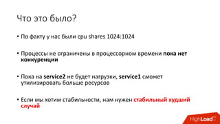 Что	это	было?
• По	факту	у	нас	были	cpu shares	1024:1024
• Процессы	не	ограничены	в	процессорном	времени	пока	нет	
конкуренции
• Пока	на	service2 не	будет	нагрузки,	service1 сможет	
утилизировать	больше	ресурсов
• Если	мы	хотим	стабильности, нам	нужен	стабильный	худший	
случай
 