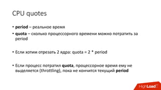 CPU	quotes
• period – реальное	время
• quota – сколько	процессорного	времени	можно	потратить	за	
period
• Если	хотим	отрезать	2 ядра: quota	=	2 *	period
• Если	процесс	потратил	quota,	процессорное	время	ему	не	
выделяется (throttling),	пока	не	кончится	текущий	period
 