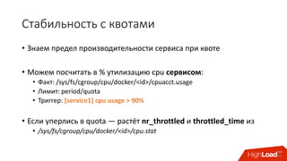 Стабильность	с	квотами
• Знаем	предел	производительности	сервиса	при	квоте
• Можем	посчитать	в	%	утилизацию	cpu сервисом:
• Факт:	/sys/fs/cgroup/cpu/docker/<id>/cpuacct.usage
• Лимит:	period/quota
• Триггер:	[service1]	cpu usage	>	90%
• Если	уперлись	в	quota	— растёт	nr_throttled и	throttled_time из
• /sys/fs/cgroup/cpu/docker/<id>/cpu.stat
 