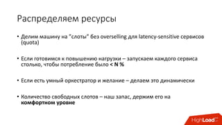 Распределяем	ресурсы
• Делим	машину	на	”слоты” без	overselling	для	latency-sensitive	сервисов
(quota)
• Если	готовимся	к	повышению	нагрузки	– запускаем	каждого	сервиса	
столько,	чтобы	потребление	было	<	N	%
• Если	есть	умный	оркестратор и	желание	– делаем	это	динамически
• Количество	свободных	слотов	– наш	запас,	держим	его	на	
комфортном	уровне
 