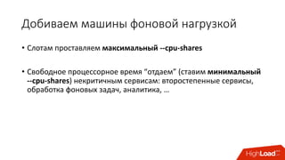 Добиваем	машины	фоновой	нагрузкой
• Слотам	проставляем	максимальный	--cpu-shares
• Свободное	процессорное	время	“отдаем” (ставим	минимальный	
--cpu-shares)	некритичным	сервисам:	второстепенные	сервисы,	
обработка	фоновых	задач,	аналитика,	…
 