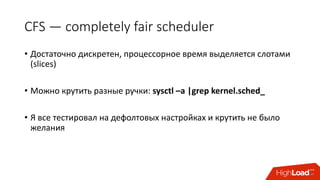 CFS	— completely	fair	scheduler
• Достаточно	дискретен,	процессорное	время	выделяется	слотами	
(slices)
• Можно	крутить	разные	ручки:	sysctl –a	|grep	kernel.sched_
• Я	все	тестировал	на	дефолтовых	настройках	и	крутить	не	было	
желания
 