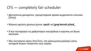 CFS	— completely	fair	scheduler
• Достаточно	дискретен,	процессорное	время	выделяется	слотами	
(slices)
• Можно	крутить	разные	ручки:	sysctl –a	|grep	kernel.sched_
• Я	все	тестировал	на	дефолтовых	настройках	и	крутить	не	было	
желания
• Мы	поставили	квоту	2ms/1ms, это	уменьшило	размер	слота,	
который	может	потратить наш	сервис
 