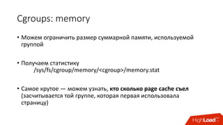 Cgroups:	memory
• Можем	ограничить	размер	суммарной	памяти,	используемой	
группой
• Получаем	статистику	
/sys/fs/cgroup/memory/<cgroup>/memory.stat
• Самое	крутое	— можем	узнать,	кто	сколько	page	cache	съел	
(засчитывается	той	группе,	которая	первая	использовала	
страницу)
 