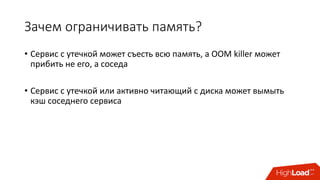 Зачем	ограничивать	память?
• Сервис	с	утечкой	может	съесть	всю	память,	а	OOM	killer	может	
прибить	не	его,	а	соседа
• Сервис	с	утечкой	или	активно	читающий	с	диска	может	вымыть	
кэш	соседнего	сервиса
 
