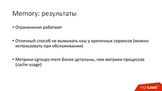 Memory:	результаты
• Ограничения	работают
• Отличный	способ	не	вымывать	кэш	у	критичных	сервисов	(можно	
использовать	при	обслуживании)
• Метрики	cgroups:mem более	детальны,	чем	метрики	процессов	
(cache	usage)
 