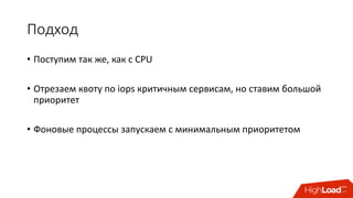 Подход
• Поступим	так	же,	как	с	CPU
• Отрезаем	квоту	по	iops критичным	сервисам,	но	ставим	большой	
приоритет
• Фоновые	процессы	запускаем	с	минимальным	приоритетом
 