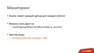 Мониторинг
• Знаем	лимит	каждой	cgroup для	каждого	device
• Можем	снять	факт	из
• /sys/fs/cgroup/blkio/<id>/blkio.throttle.io_serviced
• Триггер	вида:
• [service1]	/dev/sda read	iops >	90%
 