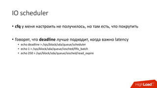 IO	scheduler
• cfq у	меня	настроить	не	получилось,	но	там	есть, что	покрутить
• Говорят,	что	deadline лучше	подходит,	когда	важно	latency
• echo	deadline	>	/sys/block/sda/queue/scheduler
• echo	1	>	/sys/block/sda/queue/iosched/fifo_batch
• echo	250	>	/sys/block/sda/queue/iosched/read_expire
 