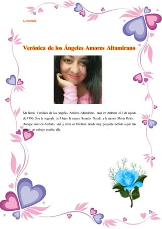 Me llamo Verónica de los Ángeles Amores Altamirano, nací en Ambato el 2 de agosto
de 1996. Soy la segunda de 3 hijas la mayor llamada Natalia y la menor María Belén.
Aunque nací en Ambato, viví y crecí en Orellana desde muy pequeña debido a que mis
tenían un trabajo estable allá.
 